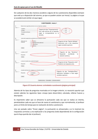 Guía de apoyo para el uso de Moodle
66 Ana Teresa González de Felipe | EUITIO - Universidad de Oviedo
De cualquiera de las dos maneras accederá a alguno de los cuestionarios disponibles (siempre
que esté ya a disposición del alumno, ya que se pueden acotar con horas). La página a la que
se accederá será similar a la que sigue:
Figura 52 Usuario alumno: actividades-cuestionario (página principal)
Además de los tipos de preguntas mostrados en la imagen anterior, es necesario apuntar que
existen además los siguientes tipos: ensayo (para desarrollar), calculada, rellenar huecos y
descripción.
Es importante saber que se almacena la puntuación cada vez que se realiza un intento,
penalizándose cada vez que se hace de nuevo el cuestionario y que normalmente, el profesor
pone un límite de tiempo para la realización de dicho cuestionario.
Una vez pulsado sobre “Enviar página”, la puntuación es almacenada y se le mostrará las
respuestas correctas y una explicación a las preguntas (todo dependiendo de la configuración
que le haya querido dar el profesor).
Pregunta de tipo “Emparejamiento”.
Para cada premisa de la izquierda,
elegir la correspondiente en la
derecha.
Pregunta de tipo “Opción Múltiple”.
Seleccionar una o más respuestas
según considere oportuno.
Pregunta de tipo “Numérica”.
Responder escribiendo la
solución numérica.
Pregunta de tipo “Respuesta corta”.
Redactar una respuesta corta.
Pregunta de tipo “Verdadero/falso”.
Seleccionar Verdadero o Falso según
considere oportuno
 
