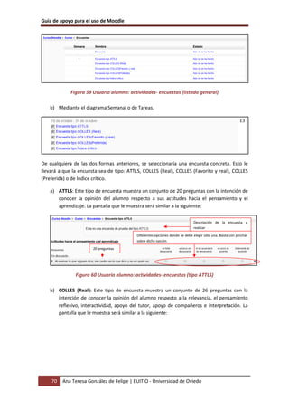 Guía de apoyo para el uso de Moodle
70 Ana Teresa González de Felipe | EUITIO - Universidad de Oviedo
Figura 59 Usuario alumno: actividades- encuestas (listado general)
b) Mediante el diagrama Semanal o de Tareas.
De cualquiera de las dos formas anteriores, se seleccionaría una encuesta concreta. Esto le
llevará a que la encuesta sea de tipo: ATTLS, COLLES (Real), COLLES (Favorito y real), COLLES
(Preferida) o de Índice crítico.
a) ATTLS: Este tipo de encuesta muestra un conjunto de 20 preguntas con la intención de
conocer la opinión del alumno respecto a sus actitudes hacia el pensamiento y el
aprendizaje. La pantalla que le muestra será similar a la siguiente:
Figura 60 Usuario alumno: actividades- encuestas (tipo ATTLS)
b) COLLES (Real): Este tipo de encuesta muestra un conjunto de 26 preguntas con la
intención de conocer la opinión del alumno respecto a la relevancia, el pensamiento
reflexivo, interactividad, apoyo del tutor, apoyo de compañeros e interpretación. La
pantalla que le muestra será similar a la siguiente:
Descripción de la encuesta a
realizar
20 preguntas
Diferentes opciones donde se debe elegir sólo una. Basta con pinchar
sobre dicha opción.
 