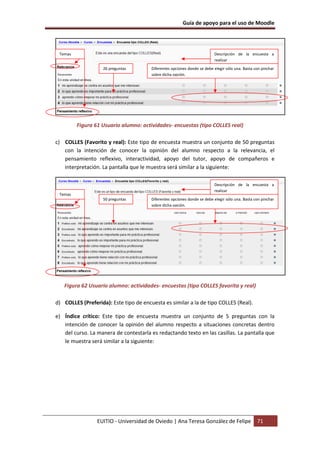 Guía de apoyo para el uso de Moodle
EUITIO - Universidad de Oviedo | Ana Teresa González de Felipe 71
Figura 61 Usuario alumno: actividades- encuestas (tipo COLLES real)
c) COLLES (Favorito y real): Este tipo de encuesta muestra un conjunto de 50 preguntas
con la intención de conocer la opinión del alumno respecto a la relevancia, el
pensamiento reflexivo, interactividad, apoyo del tutor, apoyo de compañeros e
interpretación. La pantalla que le muestra será similar a la siguiente:
Figura 62 Usuario alumno: actividades- encuestas (tipo COLLES favorita y real)
d) COLLES (Preferida): Este tipo de encuesta es similar a la de tipo COLLES (Real).
e) Índice crítico: Este tipo de encuesta muestra un conjunto de 5 preguntas con la
intención de conocer la opinión del alumno respecto a situaciones concretas dentro
del curso. La manera de contestarla es redactando texto en las casillas. La pantalla que
le muestra será similar a la siguiente:
Descripción de la encuesta a
realizar
26 preguntas Diferentes opciones donde se debe elegir sólo una. Basta con pinchar
sobre dicha opción.
Temas
Descripción de la encuesta a
realizar
50 preguntas Diferentes opciones donde se debe elegir sólo una. Basta con pinchar
sobre dicha opción.
Temas
 