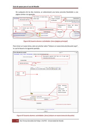 Guía de apoyo para el uso de Moodle
74 Ana Teresa González de Felipe | EUITIO - Universidad de Oviedo
De cualquiera de las dos maneras, se seleccionará una tarea concreta llevándole a una
página similar a la siguiente:
Figura 66 Usuario alumno: actividades- foros (página principal)
Para iniciar un nuevo tema, vale con pinchar sobre “Colocar un nuevo tema de discusión aquí”,
lo cual le llevará a la siguiente pantalla:
Figura 67 Usuario alumno: actividades- foros (colocar un nuevo tema de discusión)
Descripción del foro
Datos del último
mensaje
Respuestas en
el foro
Usuario que inició el
tema
Temas
Para iniciar un nuevo tema,
pulsar aquí
Es interesante
visitar la “Ayuda”
de Moodle
Descripción general del foro en el que está
integrada esta discusión
Nombre del tema
Texto del
tema
Otras opciones.
Para más
información
pulsar sobre el
botón de ayuda.
 