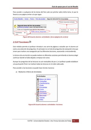 Guía de apoyo para el uso de Moodle
EUITIO - Universidad de Oviedo | Ana Teresa González de Felipe 75
Para acceder a cualquiera de los temas del foro vale con pinchar sobre dicho tema, lo que le
llevará a una página similar a la que sigue:
Figura 68 Usuario alumno: actividades- foros (página de un foro)
2.5.8.7Lecciones
Este módulo permite al profesor introducir una serie de páginas a estudiar por el alumno así
como una colección de preguntas. En principio no se trata de preguntas de evaluación sino que
sirven para realizar una navegación por las diferentes lecciones, avanzando o retrocediendo.
La lectura de una lección se puede realizar en diferentes sesiones permitiendo al alumno elegir
continuar donde lo había dejado o empezar de nuevo.
Aunque las preguntas de las lecturas no son evaluables de por sí, el profesor puede establecer
una puntuación final si se realizan todas las lecturas en el orden adecuado.
Para acceder a las lecciones se puede hacer de dos maneras:
a) Mediante el Menú de Actividades
Figura 69 Usuario alumno: actividades- lecciones
Posibilidad de mostrar en
diferente orden
Posibilidades del
tema
 
