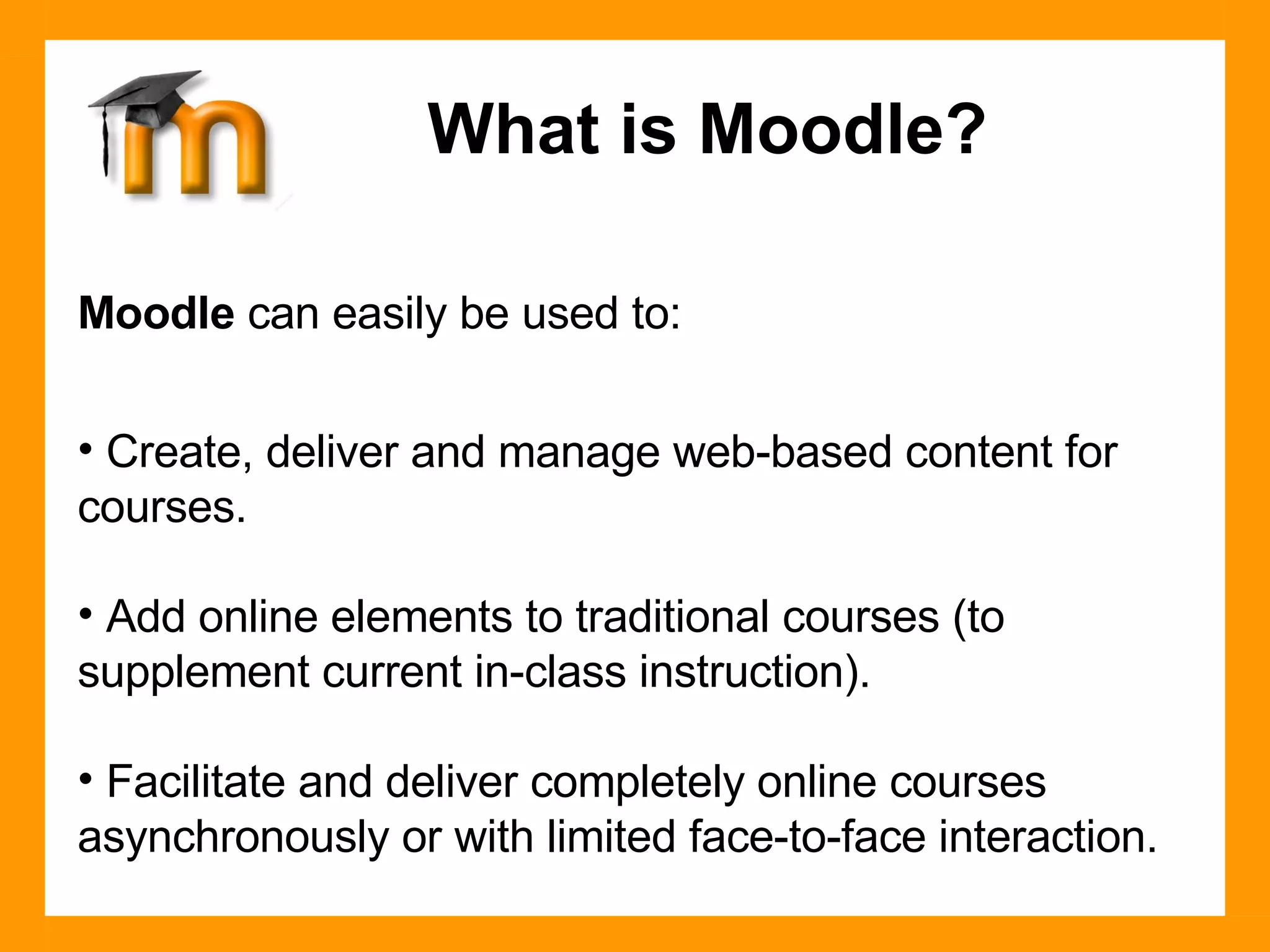 Moodle  can easily be used to: Create, deliver and manage web-based content for courses. Add online elements to traditional courses (to supplement current in-class instruction). Facilitate and deliver completely online courses asynchronously or with limited face-to-face interaction. What is Moodle? 