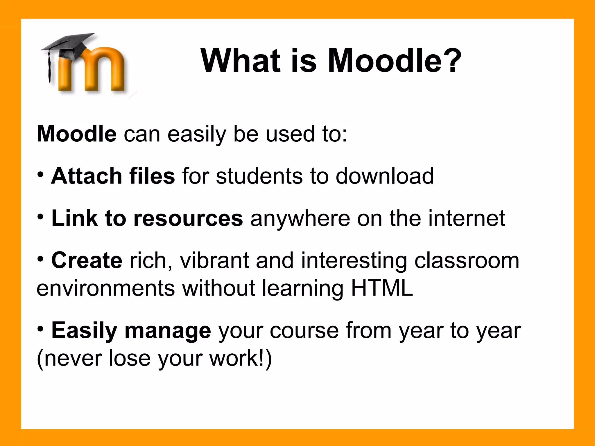 Moodle  can easily be used to: Attach files  for students to download Link to resources  anywhere on the internet Create  rich, vibrant and interesting classroom environments without learning HTML Easily manage  your course from year to year (never lose your work!) What is Moodle? 