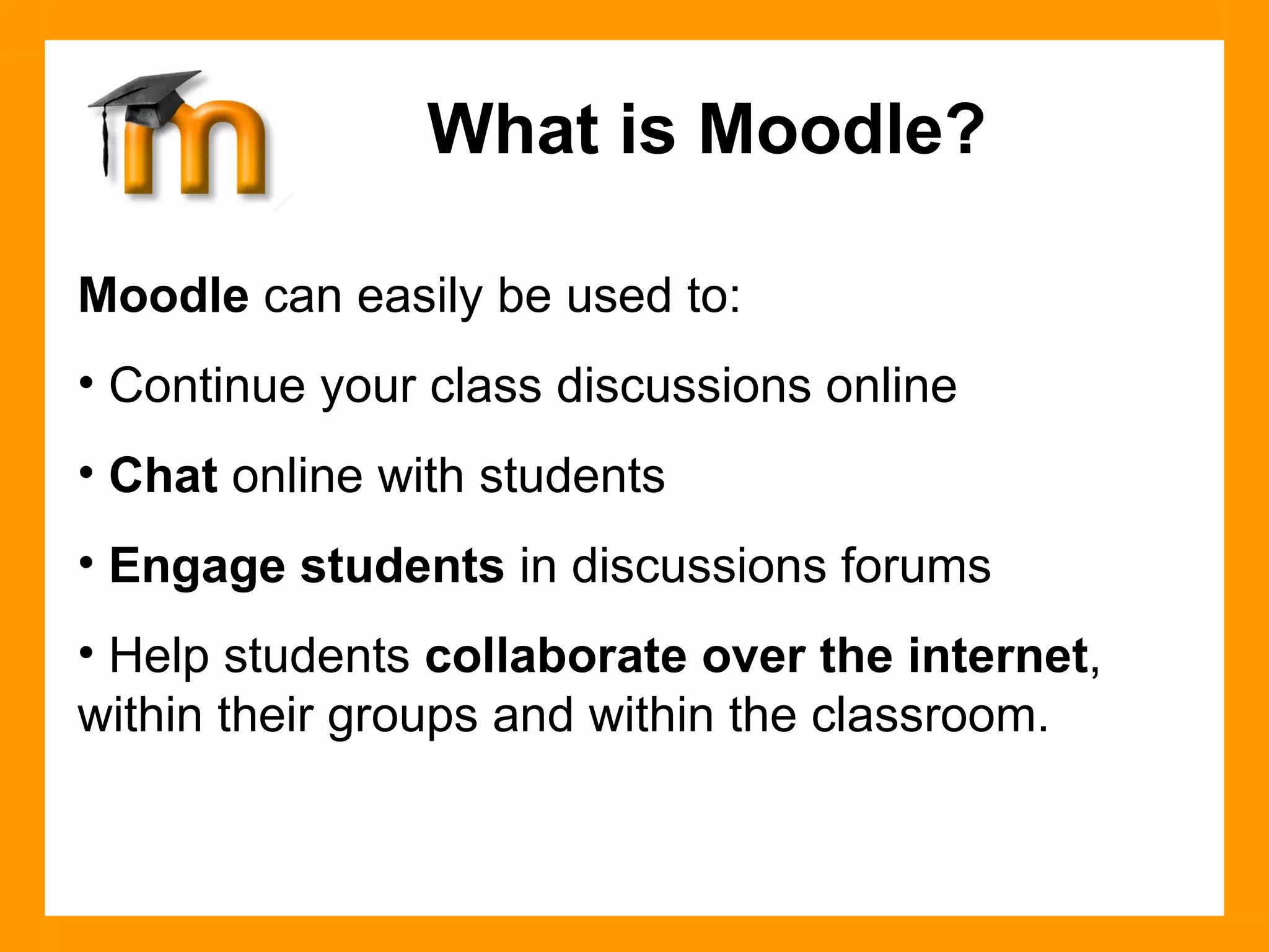 Moodle  can easily be used to: Continue your class discussions online Chat  online with students Engage students  in discussions forums Help students  collaborate over the internet , within their groups and within the classroom. What is Moodle? 