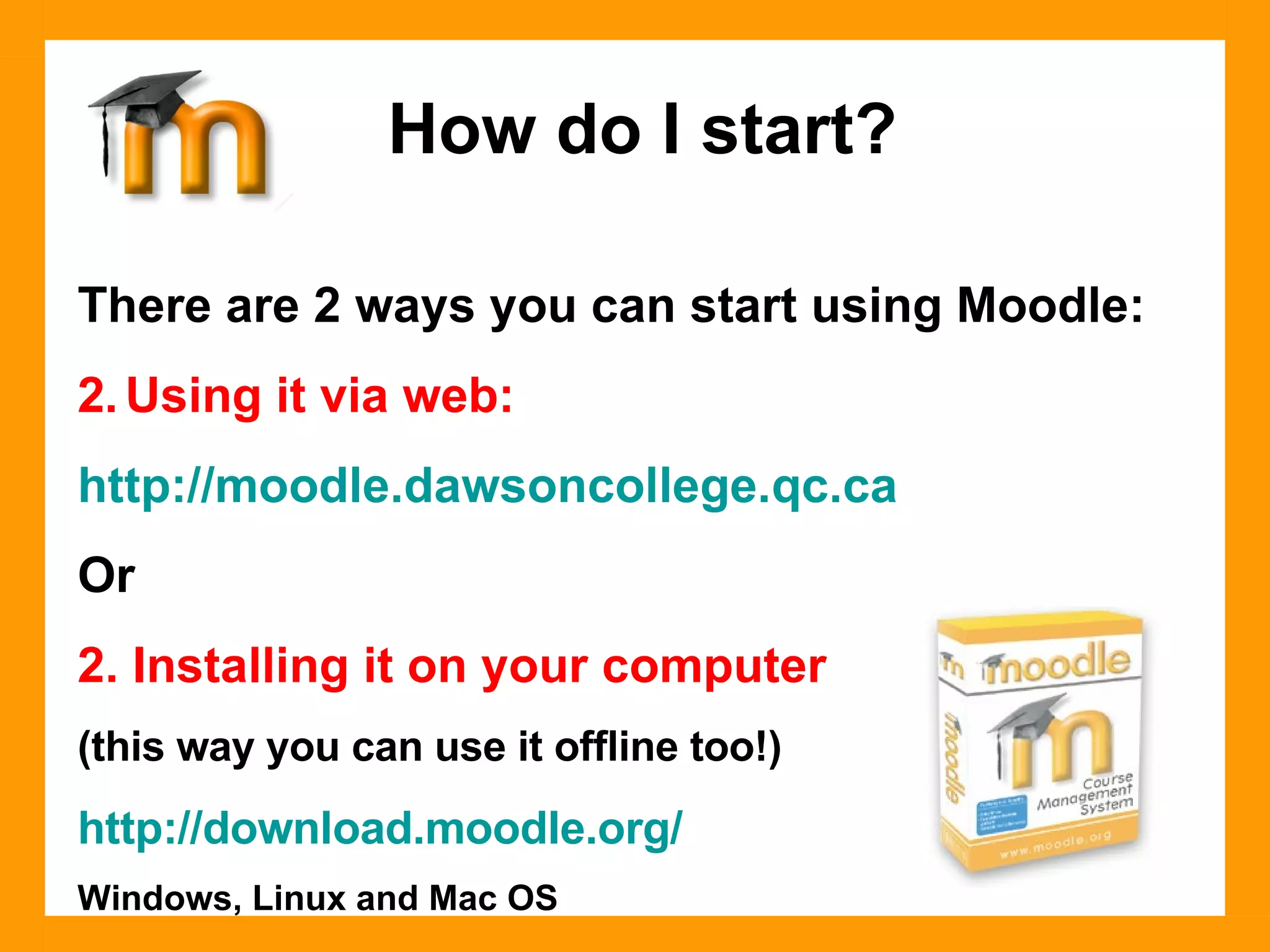There are 2 ways you can start using Moodle: Using it via web: http://moodle.dawsoncollege.qc.ca Or 2. Installing it on your computer  (this way you can use it offline too!) http://download.moodle.org/ Windows, Linux and Mac OS How do I start? 