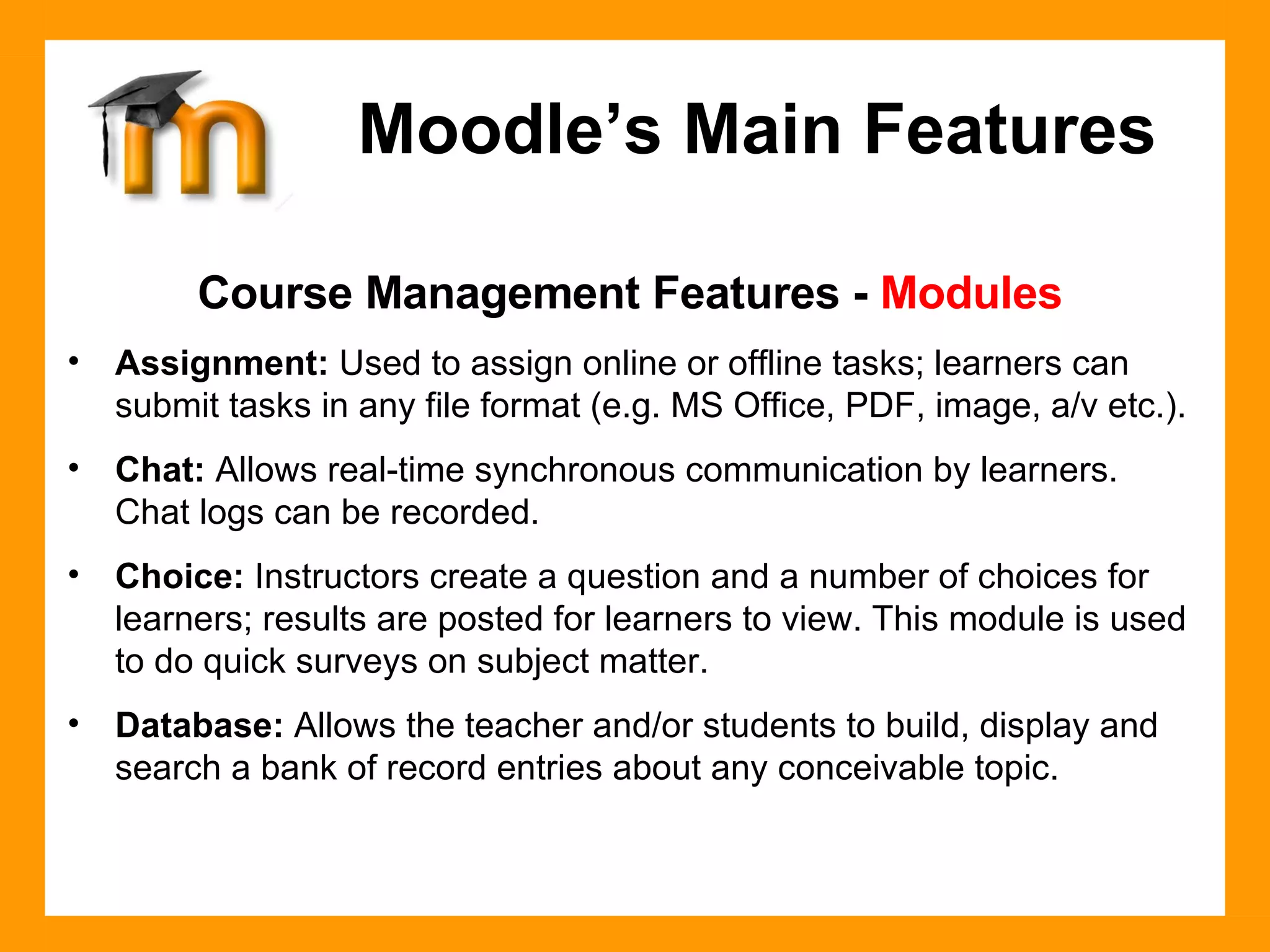 Course Management Features -  Modules Assignment:  Used to assign online or offline tasks; learners can submit tasks in any file format (e.g. MS Office, PDF, image, a/v etc.). Chat:  Allows real-time synchronous communication by learners. Chat logs can be recorded. Choice:  Instructors create a question and a number of choices for learners; results are posted for learners to view. This module is used to do quick surveys on subject matter.  Database:  Allows the teacher and/or students to build, display and search a bank of record entries about any conceivable topic. Moodle’s Main Features 