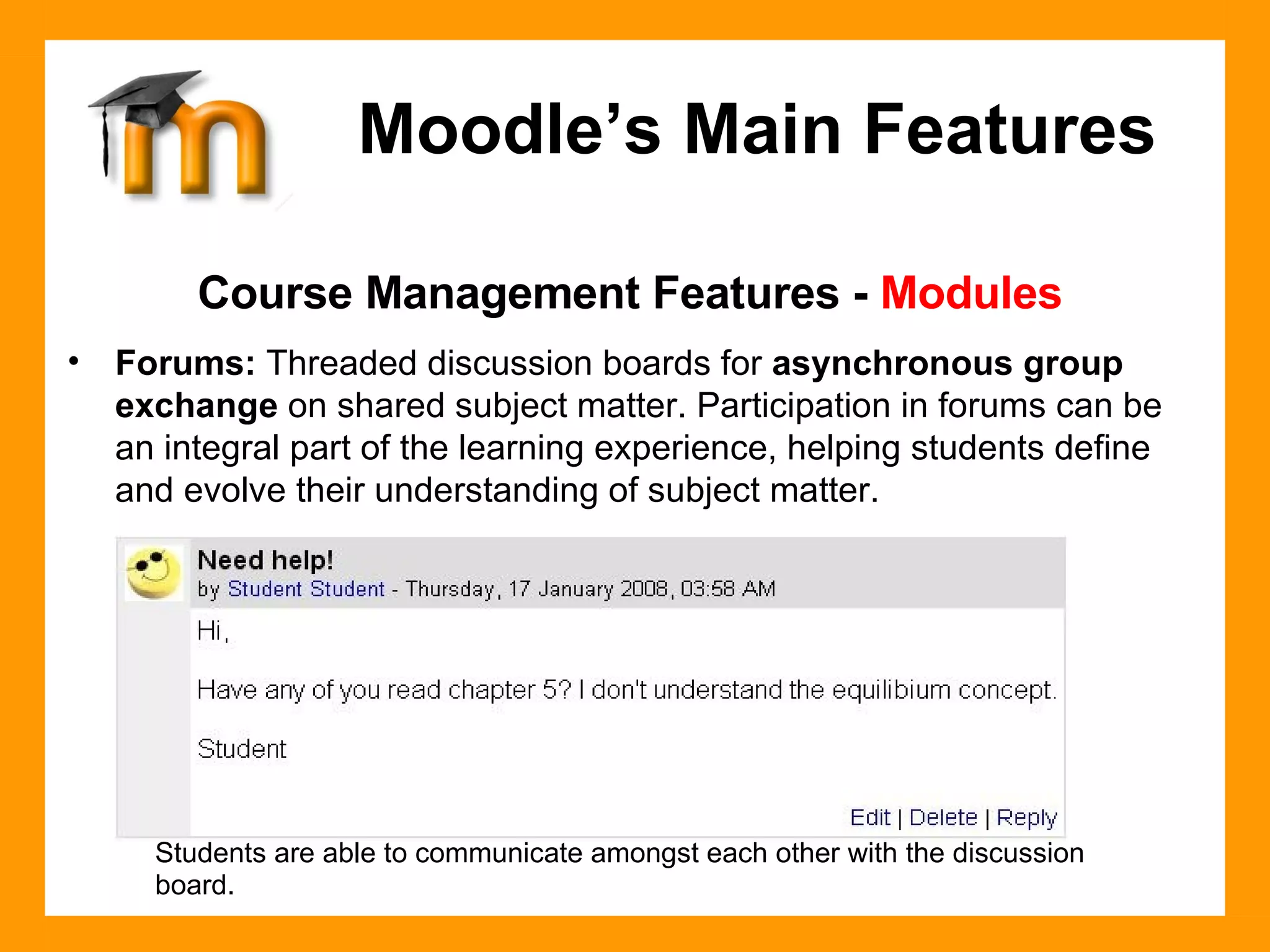 Course Management Features -  Modules Forums:  Threaded discussion boards for  asynchronous group exchange  on shared subject matter. Participation in forums can be an integral part of the learning experience, helping students define and evolve their understanding of subject matter.  Moodle’s Main Features Students are able to communicate amongst each other with the discussion board. 
