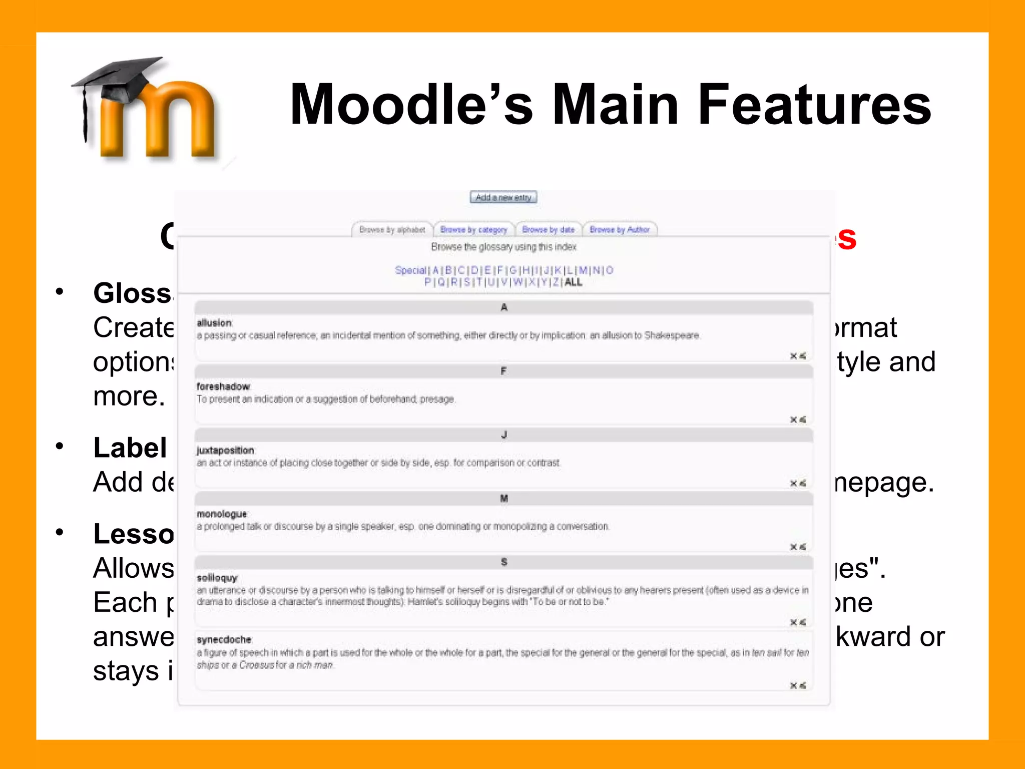 Course Management Features -  Modules Glossary Create a glossary of terms used in a course. Has display format options including entry list, encyclopedia, FAQ, dictionary style and more.  Label Add descriptions with images in any area of the course homepage. Lesson Allows instructor to create and manage a set of linked "Pages".  Each page can end with a question. The student chooses one answer from a set of answers and either goes forward, backward or stays in the same place in the lesson. Moodle’s Main Features 