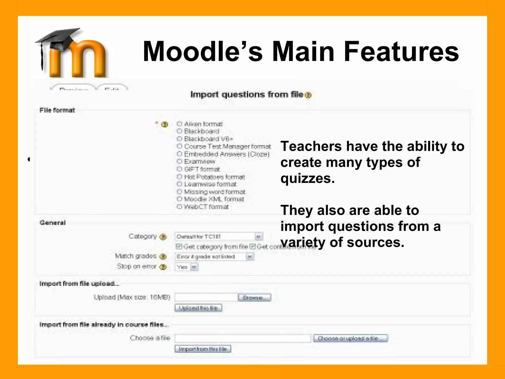 Course Management Features -  Modules Quiz Create all the familiar forms of assessment including true-false, multiple choice, short answer, matching question, random questions, numerical questions, embedded answer questions with descriptive text and graphics. Moodle’s Main Features Teachers have the ability to create many types of quizzes. They also are able to  import questions from a variety of sources. 