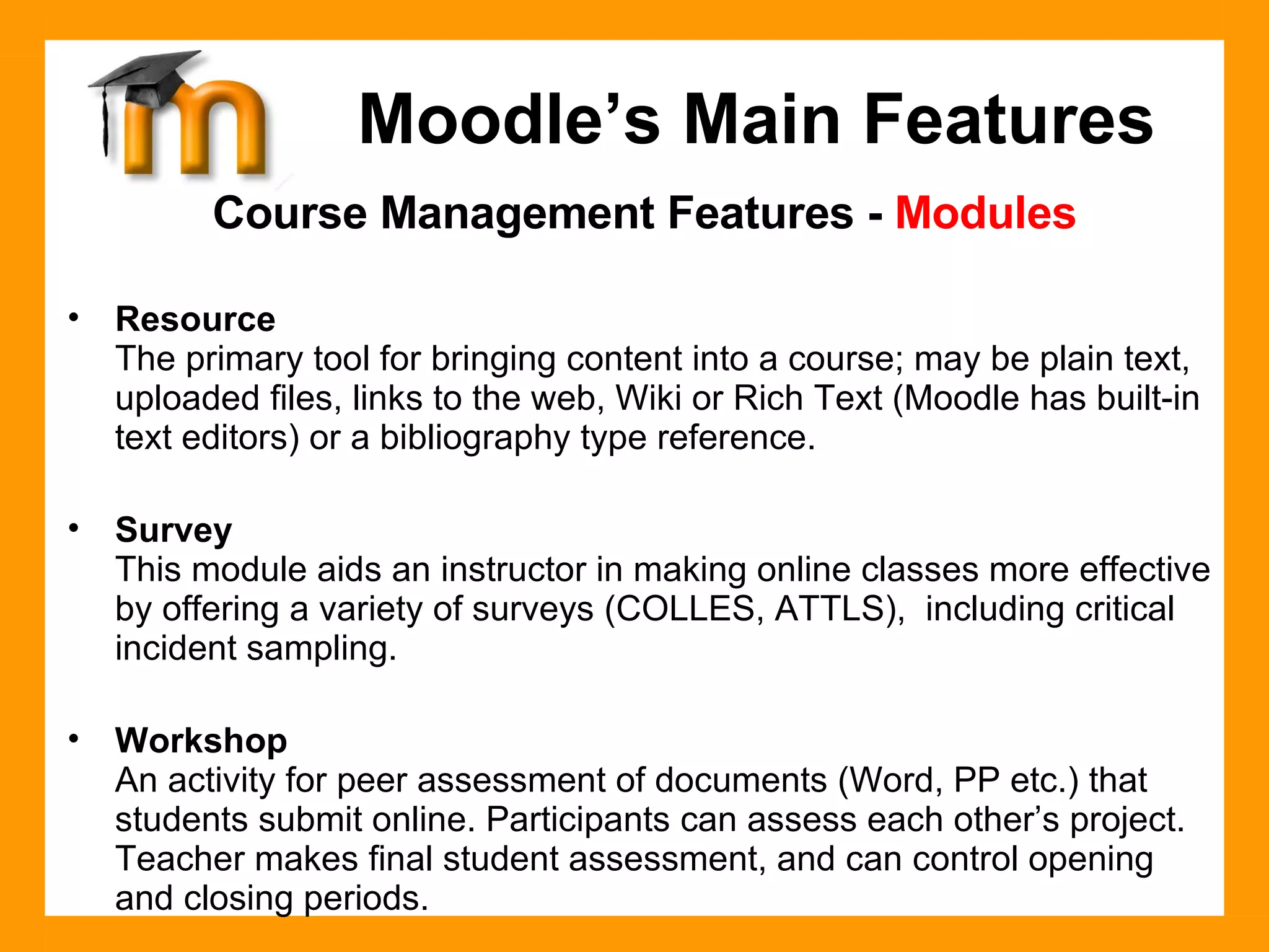 Course Management Features -  Modules Resource The primary tool for bringing content into a course; may be plain text, uploaded files, links to the web, Wiki or Rich Text (Moodle has built-in text editors) or a bibliography type reference.  Survey This module aids an instructor in making online classes more effective by offering a variety of surveys (COLLES, ATTLS),  including critical incident sampling. Workshop An activity for peer assessment of documents (Word, PP etc.) that students submit online. Participants can assess each other’s project. Teacher makes final student assessment, and can control opening and closing periods. Moodle’s Main Features 