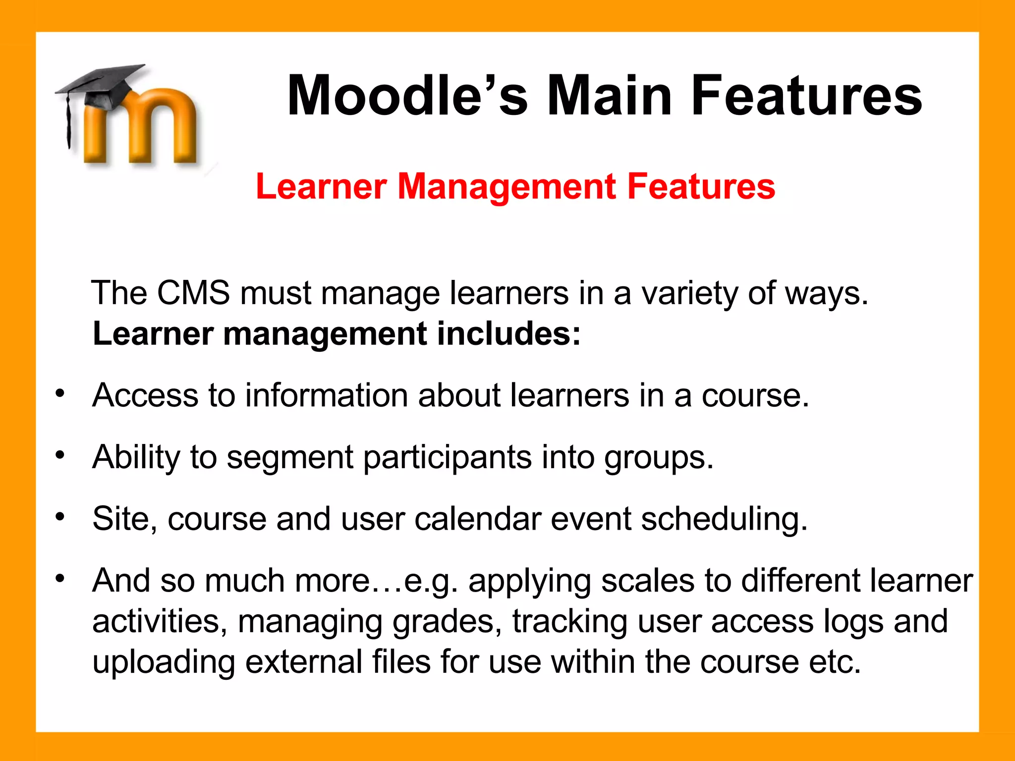Learner Management Features The CMS must manage learners in a variety of ways.  Learner management includes: Access to information about learners in a course. Ability to segment participants into groups. Site, course and user calendar event scheduling. And so much more…e.g. applying scales to different learner activities, managing grades, tracking user access logs and uploading external files for use within the course etc. Moodle’s Main Features 