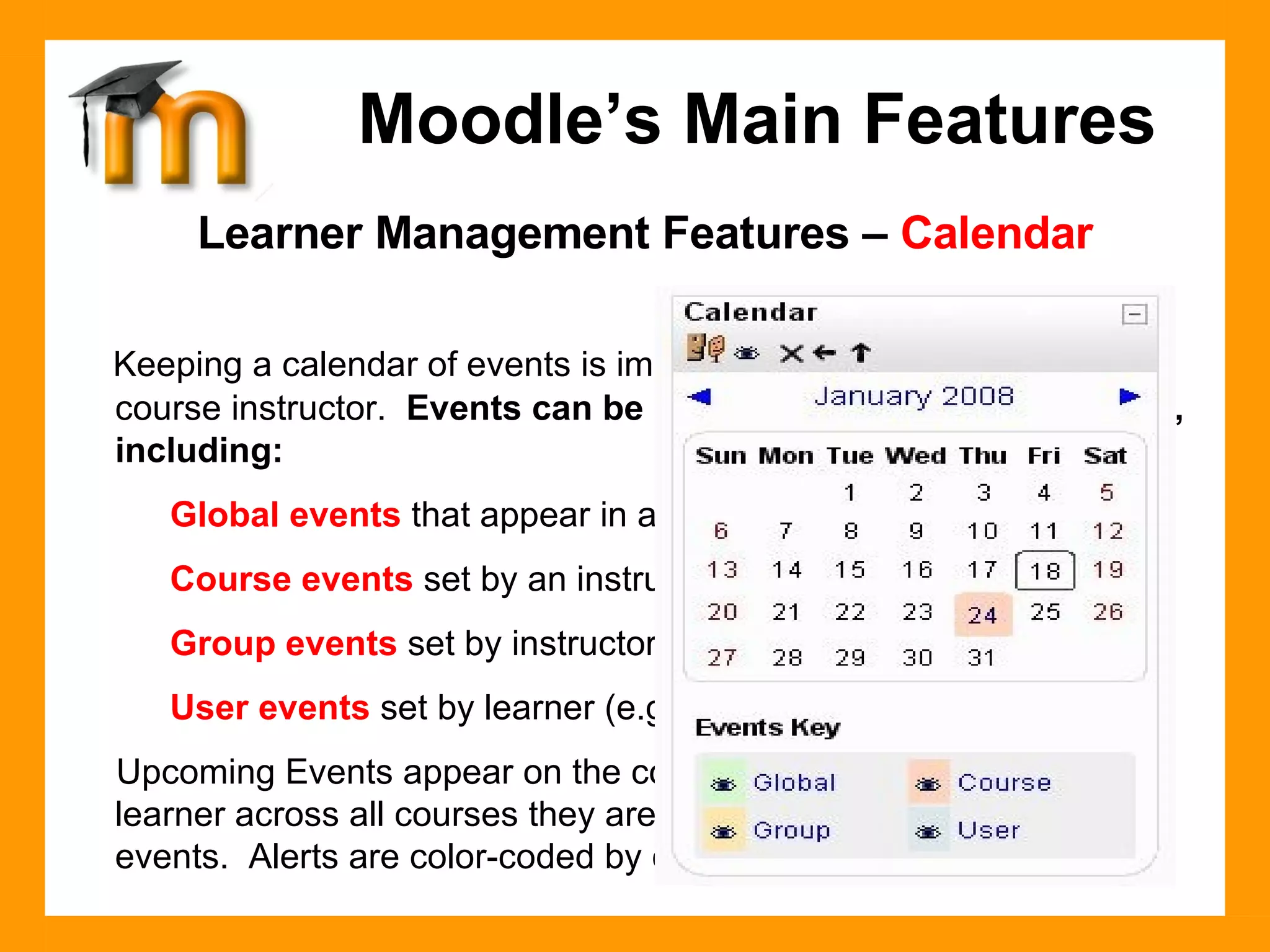 Learner Management Features –  Calendar Keeping a calendar of events is important to both the learner and course instructor.  Events can be created for different categories, including: Global events  that appear in all courses (system admin). Course events  set by an instructor. Group events  set by instructor relative only to a group. User events  set by learner (e.g. due dates, personal etc.). Upcoming Events appear on the course homepage, alerting the learner across all courses they are enrolled in of different category events.  Alerts are color-coded by category. Moodle’s Main Features 