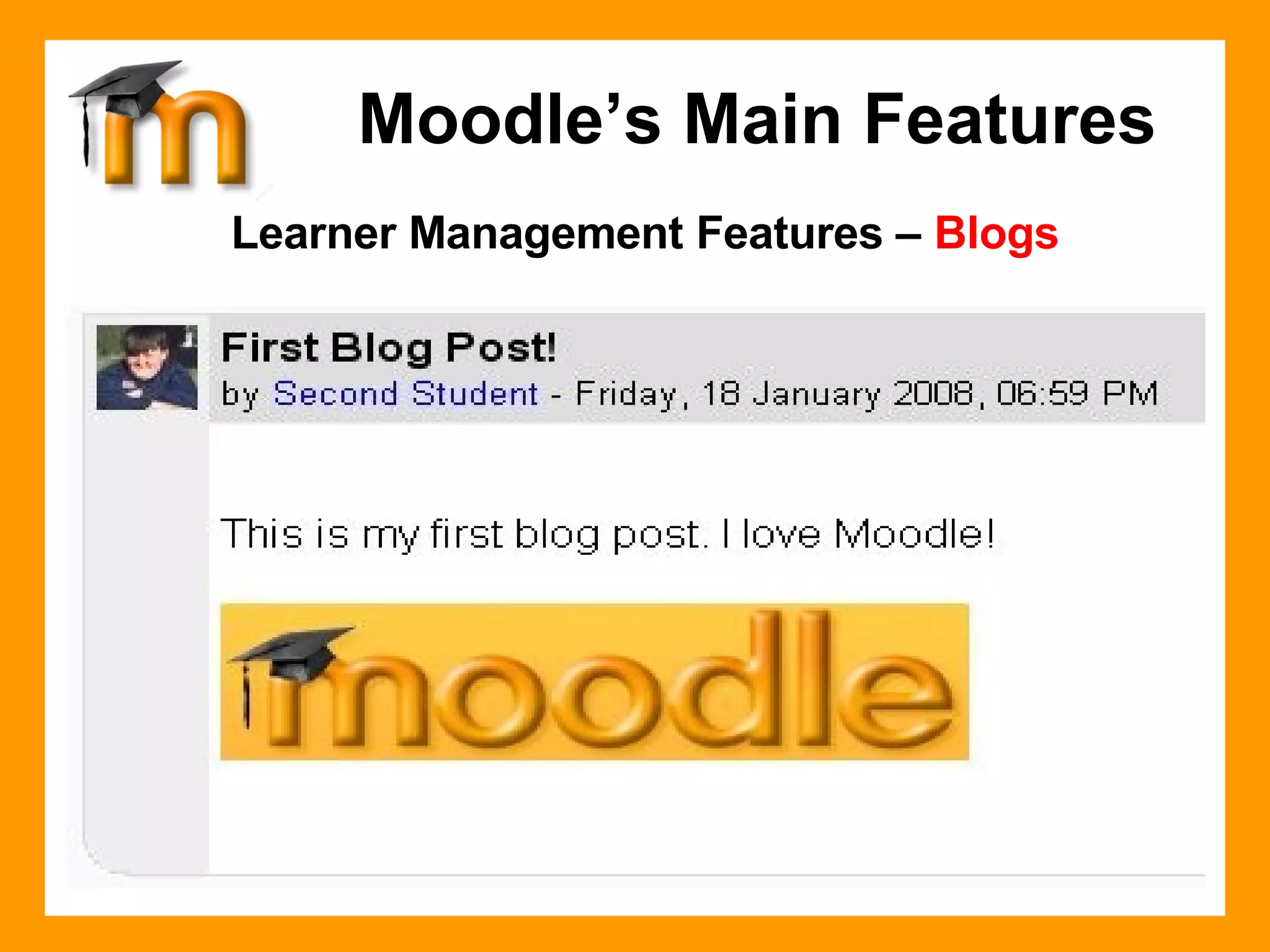Learner Management Features –  Blogs Blogs in Moodle are user based  - each user has their own Blog.  Admins, teachers, and students can create Tags - Admins can create site level tags, teachers can create Course level tags, and students can create their own list of tags. When a blog entry is created, a user can select which tags they wish to associate with their new entry. Multiple tags can be selected.  Users can also select who they want the blog entry to be available to (depending on the blog visibility site setting). . Moodle’s Main Features 