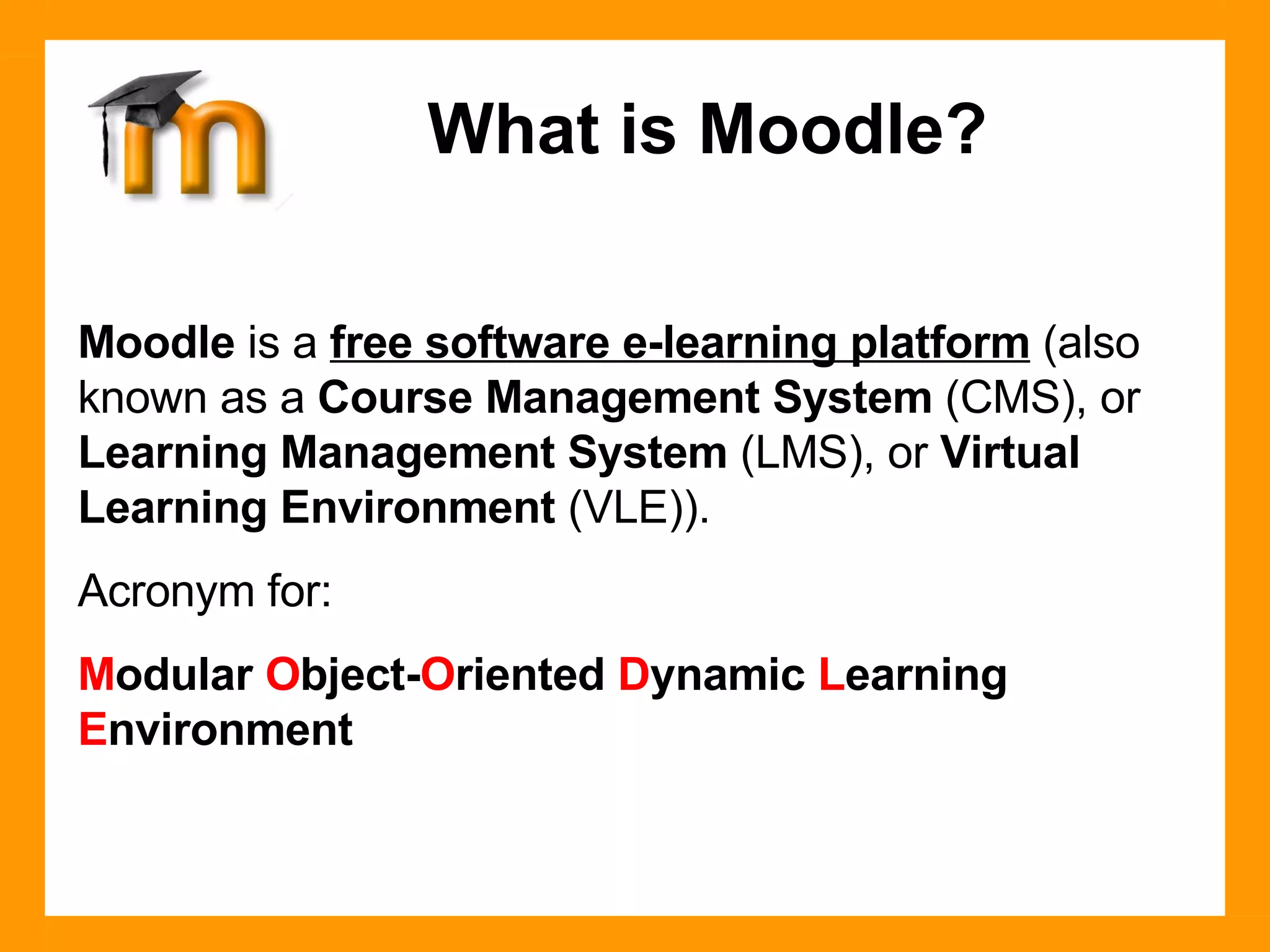 Moodle  is a  free software e-learning platform  (also known as a  Course Management System  (CMS), or  Learning Management System  (LMS), or  Virtual Learning Environment  (VLE)). Acronym for:  M odular  O bject- O riented  D ynamic  L earning  E nvironment What is Moodle? 