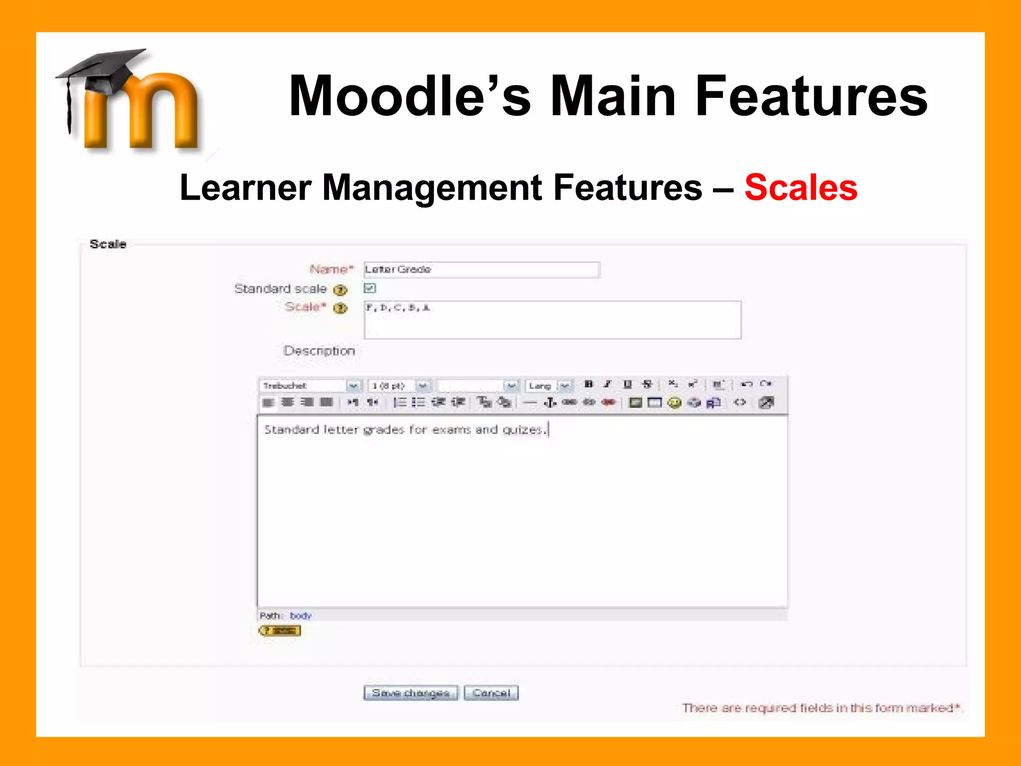 Learner Management Features –  Scales Instructors may define custom Scales to be used for grading Forums and Assignments.  Standard scales include assigning a value from 1-100% for each submission (or no grade), and indicating whether the learner was demonstrating one of three characteristics in the activity: Shows mostly CONNECTED knowing. Shows mostly SEPARATE knowing. Equally separate and connected.  . Moodle’s Main Features 