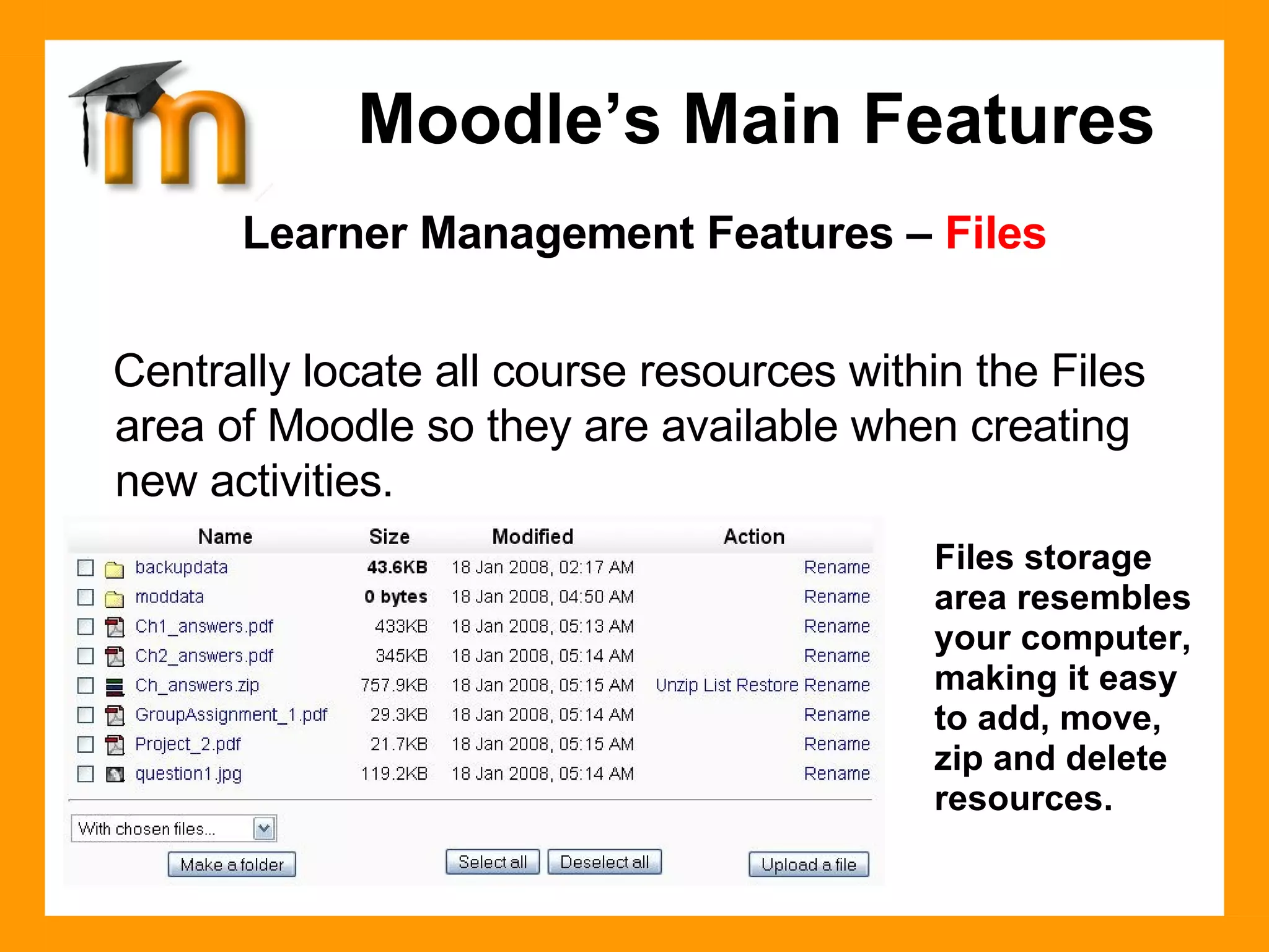 Learner Management Features –  Files Centrally locate all course resources within the Files area of Moodle so they are available when creating new activities. Moodle’s Main Features Files storage area resembles your computer, making it easy to add, move, zip and delete resources. 