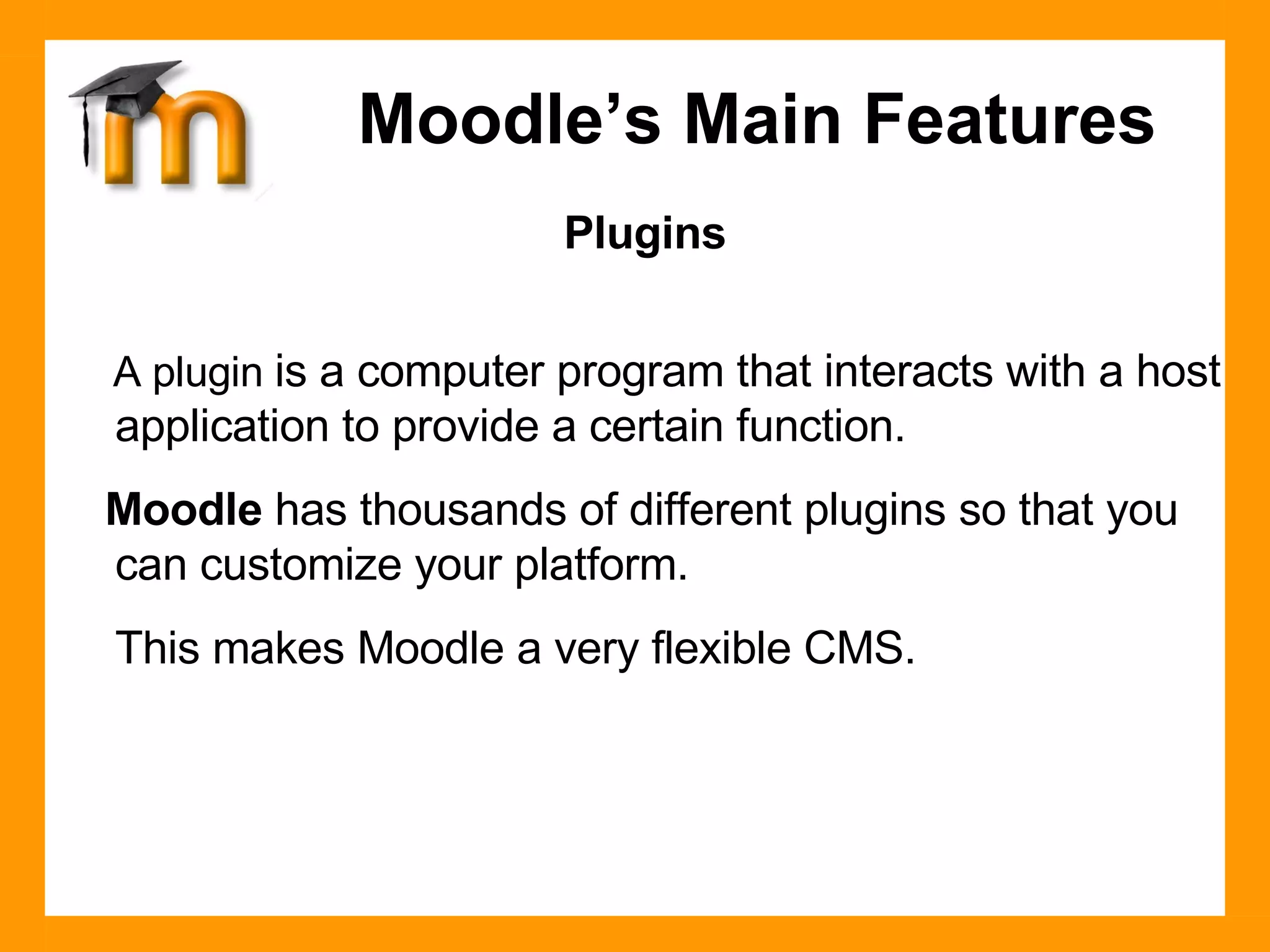 Plugins A plugin  is a computer program that interacts with a host application to provide a certain function. Moodle  has thousands of different plugins so that you can customize your platform. This makes Moodle a very flexible CMS. Moodle’s Main Features 