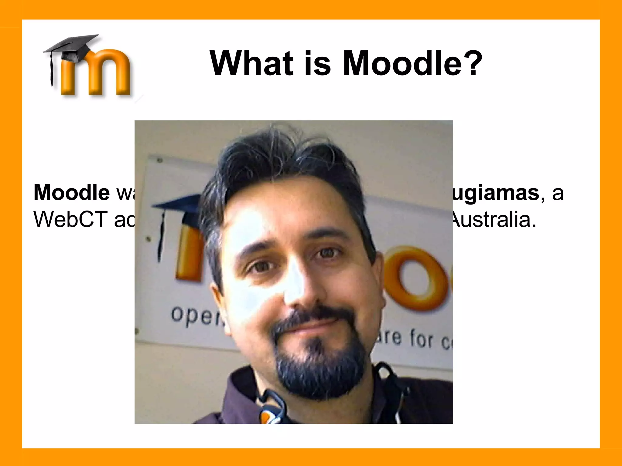 Moodle  was created in 1999 by  Martin Dougiamas , a WebCT administrator at Curtin University, Australia. What is Moodle? 