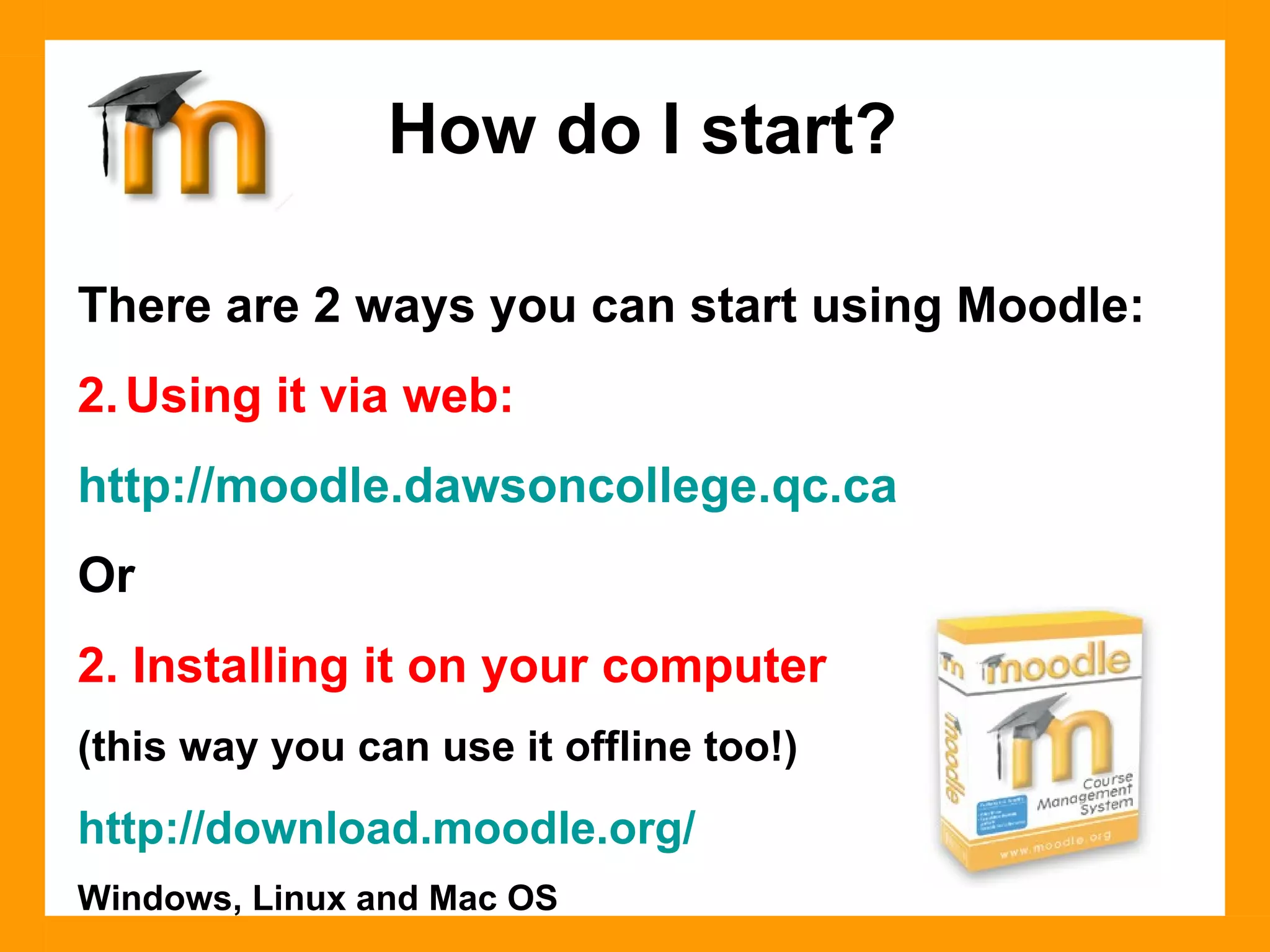 There are 2 ways you can start using Moodle: Using it via web: http ://moodle.dawsoncollege.qc.ca Or 2. Installing it on your computer  (this way you can use it offline too!) http://download.moodle.org/ Windows, Linux and Mac OS How do I start? 