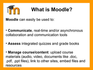 Moodle  can easily be used to: Communicate , real-time and/or asynchronous collaboration and communication tools Assess  integrated quizzes and grade books Manage course/content : upload course materials (audio, video, documents like .doc, .pdf, .ppt files), link to other sites, embed files and resources What is Moodle? 