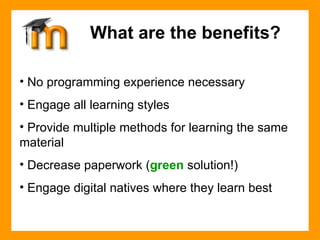 No programming experience necessary Engage all learning styles Provide multiple methods for learning the same  material Decrease paperwork ( green  solution!) Engage digital natives where they learn best What are the benefits? 