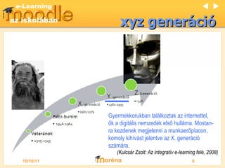 xyz gener áció Gyermekkorukban találkoztak az internettel, ők a digitális nemzedék első hulláma. Mostan-ra kezdenek megjelenni a munkaerőpiacon, komoly kihívást jelentve az X. generáció számára. (Kulcsár Zsolt: Az integratív e-learning felé, 2 008 )   