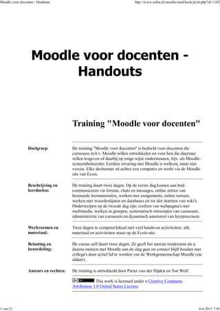 Moodle voor docenten - Handouts                                           http://www.sofos.nl/moodle/mod/book/print.php?id=1102




                                       Training "Moodle voor docenten"

                 Doelgroep             De training "Moodle voor docenten" is bedoeld voor docenten die
                                       cursussen m.b.v. Moodle willen ontwikkelen en voor hen die daarmee
                                       willen lesgeven of daarbij op enige wijze ondersteunen, bijv. als Moodle-
                                       systeembeheerder. Eerdere ervaring met Moodle is welkom, maar niet
                                       vereist. Elke deelnemer zit achter een computer en werkt via de Moodle
                                       site van Ecois.

                 Beschrijving en       De training duurt twee dagen. Op de eerste dag komen aan bod:
                 leerdoelen:           communiceren via forums, chats en messages, online zetten van
                                       bestaande leermaterialen, werken met assignments, online toetsen,
                                       werken met woordenlijsten en databases en tot slot inzetten van wiki's.
                                       Onderwerpen op de tweede dag zijn: creëren van webpagina's met
                                       multimedia, werken in groepen, systematisch ontwerpen van cursussen,
                                       administreren van cursussen en dynamisch aansturen van leerprocessen.

                 Werkvormen en         Twee dagen in computerlokaal met veel hands-on activiteiten; alle
                 materiaal:            materiaal en activiteiten staan op de Ecois-site.

                 Belasting en          De cursus zelf duurt twee dagen. Ze geeft het meeste rendement als u
                 beoordeling:          daarna meteen met Moodle aan de slag gaat en contact blijft houden met
                                       collega's door actief lid te worden van de Werkgemeenschap Moodle (zie
                                       aldaar).

                 Auteurs en rechten:   De training is ontwikkeld door Pieter van der Hijden en Ton Wolf.

                                                    This work is licensed under a Creative Commons
                                       Attribution 3.0 United States License.




1 van 21                                                                                                         4-6-2011 7:45
 