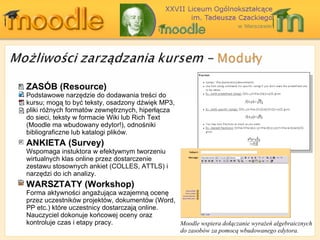 ZASÓB ( Resource ) Podstawowe narzędzie do dodawania treści do kursu ;  mogą to być teksty, osadzony dźwięk MP3,   pliki różnych formatów zewnętrznych ,  hiperłącza do sieci ,  teksty w formacie  Wiki  lub  Rich Text (Moodle  ma wbudowany edytor! ) , odnośniki bibliograficzne lub katalogi plików. ANKIETA ( Survey ) Wspomaga instuktora w efektywnym tworzeniu wirtualnych klas online przez dostarczenie zestawu stosownych ankiet  (COLLES, ATTLS)  i narzędzi do ich analizy. WARSZTATY ( Workshop ) Forma aktywności angażująca wzajemną ocenę przez uczestników projektów, dokumentów  (Word, PP etc.)  które uczestnicy dostarczają  online.  Nauczyciel dokonuje końcowej oceny oraz kontroluje czas i etapy pracy. Moodle  wspiera dołączanie wyrażeń algebraicznych   do zasobów za pomocą wbudowanego edytora. 