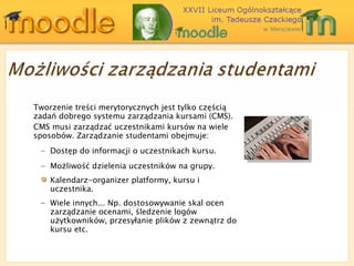Tworzenie treści merytorycznych jest tylko częścią zadań dobrego systemu zarządzania kursami (CMS). CMS  musi zarządzać uczestnikami kursów na wiele sposobów. Zarządzanie studentami obejmuje: Dostęp do informacji o uczestnikach kursu . Możliwość dzielenia uczestników na grupy . Kalendarz-organizer platformy, kursu i uczestnika. Wiele innych... Np. dostosowywanie skal ocen   zarządzanie ocenami, śledzenie logów użytkowników, przesyłanie plików z zewnątrz do kursu etc. 