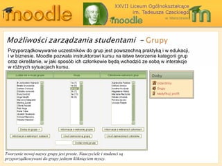 Przyporządkowywanie uczestników do grup jest powszechną praktyką i w edukacji, i w biznesie . Moodle  pozwala instruktorowi kursu na łatwe tworzenie kategorii grup oraz określanie, w jaki sposób ich członkowie będą wchodzić ze sobą w interakcje w różnych sytuacjach kursu. Tworzenie nowej nazwy grupy jest proste. Nauczyciele i studenci są przyporządkowywani do grupy jednym kliknięciem myszy. 