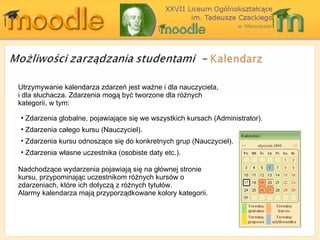 Utrzymywanie kalendarza zdarzeń jest ważne i dla nauczyciela, i dla słuchacza. Zdarzenia mogą być tworzone dla różnych kategorii, w tym: Nadchodzące wydarzenia pojawiają się na głównej stronie kursu, przypominając uczestnikom różnych kursów o zdarzeniach, które ich dotyczą z różnych tytułów.  Alarmy kalendarza mają przyporządkowane kolory kategorii. Zdarzenia globalne, pojawiające się we wszystkich kursach   (Administrator ). Zdarzenia całego kursu (Nauczyciel) . Zdarzenia kursu odnoszące się do konkretnych g rup  (Nauczyciel) . Zdarzenia własne uczestnika (osobiste daty etc.). 