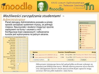 Panel sterujący Administratora pozwala w prosty sposób zarządzać systemem myszą, ze jednego miejsca. Nauczyciele i studenci mogą być ręcznie zapisywani na kursy i usuwani z nich. Konfiguracja kopii zapasowych i odtwarzania kursów jest wykonywana na jednym ekranie. Odtwarzanie istniejącego kursu lub upload pliku archiwum wykonuje się pojedynczymi kliknięciami myszy.  Moodle  ułatwia ponowne użycie kursów oraz   udostępnianie kursów innym nauczycielom . Kopie zapasowe mogą zawierać (lub nie)   pliki studentów i dane kursu. 