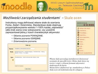 Instru k tor zy mogą definiować własne skale do oceniania Forów, Zadań i Dzienników . Standard owe  s k ale  obejmują   przyporządkowywanie wartości  1-100%  każdej „odpowiedzi”  ( albo brak oceny )  oraz wskazywanie, czy uczestnik zaprezentował jedną z trzech charakterystyk aktywności Własne skale pozwalają instruktorowi dostosować ocenianie do specyfiki treści. Różne skale łatwo się tworzy i wiąże z różnymi formami aktywności dodawanych do kursu. Można łatwo zdefiniować np. standardową w Polsce skalę ocen od niedostatecznej do celującej Głównie poznanie POWIĄZANE . Głównie poznanie ODRĘBNE . Zrównoważone poznanie .  