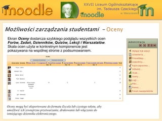 Ekran  Oceny  dostarcza szybkiego podglądu wszystkich ocen  Forów, Zadań, Dzienników, Quizów, Lekcji i Warszatatów . Skala ocen użyta w konkretnym komponencie jest pokazywana na wspólnej stronie z podsumowaniem. Oceny mogą być eksportowane do formatu Excela lub czystego tekstu, aby umożliwić ich zewnętrzne przetwarzanie, drukowanie lub włączenie do istniejącego dziennika elektronicznego.   