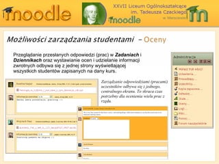 Przeglądanie przesłanych odpowiedzi (prac) w  Zadaniach  i  Dziennikach  oraz wystawianie ocen i udzielanie informacji zwrotnych odbywa się z jednej strony wyświetlającej wszystkich studentów zapisanych na dany kurs. Zarządzanie odpowiedziami (pracami) uczestników odbywa się z jednego, centralnego ekranu. To skraca czas potrzebny dla ocenienia wielu prac z rzędu. 