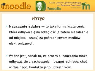 Nauczanie zdalne  ― to taka forma kształcenia, która odbywa się na odległość (a zatem niezależnie od miejsca i czasu) za pośrednictwem mediów elektronicznych. Ważne jest jednak to, że proces e-nauczania może odbywać się z zachowaniem bezpośredniego, choć wirtualnego, kontaktu jego uczestników. 