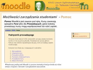 Pomoc  Moodle ’a jest zawsze pod ręką. Kursy zawierają specjalne  Fora  tylko dla  Prowadzących , gdzie koledzy prowadzący kursy mogą współpracować lub robić zapiski. Wbudowany podręcznik Moodle’a zawiera instrukcje krok po kroku na różne tematy związane z kursami i zarządzaniem nauczaniem. 