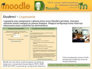Logowanie oraz nawigowanie z głównej strony kursu Moodle’a jest łatwe. Intuicyjne odnośniki ścieżki nawigacji są zawsze dostępne. Wstępna konfiguracja konta może być dokonywana przez uczestnika lub administratora. Moodle ma swój własny system nawigacji, ale można go integrować z zewnętrznymi bazami danych  POP3, IMAP, LDAP  lub  NNTP,  co pozwala np. na logowanie domenowe. . Listwa nawigacyjna zawiera ścieżki nawigacyjne od głównej strony do bieżącej lokalizacji. 