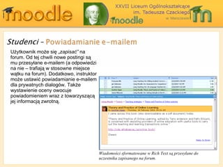 Wiadomości sformatowane w Rich Text są przesyłane do uczestnika zapisanego na forum. Użytkownik może się „ zapisać”  na forum. Od tej chwili nowe postingi są mu przesyłane e-mailem (a odpowiedzi na nie – trafiają w stosowne miejsce wątku na forum). Dodatkowo ,  instruktor może ustawić powiadamianie e-mailem dla prywatnych dialogów. Także wystawienie oceny owocuje powiadomieniem wraz z towarzyszącą jej informacją zwrotną. 