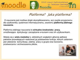E-nauczanie jest możliwe dzięki skomplikowanemu, acz zwykle przyjaznemu dla użytkownika, systemowi informatycznemu, zwanemu  platformą zdalnego nauczania .  Platforma zdalnego nauczania to  wirtualne środowisko  pracy ,  umożliwiające  dystrybucję i zarządzanie e-kursami oraz ich użytkownikami.  Składa się z  wielu modułów  tj. oddzielnych względem głównej aplikacji pakietów pozwalających realizować jej podstawowe funkcje, których zadaniem jest ułatwienie  komunikacji, zdalnej  pracy w grupie oraz tworzenia, przetwarzania i archiwizowania plików.  