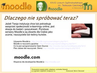 Jeżeli Twoja instytucja chce lub potrzebuje wesprzeć społeczność e-learningu online, jest okazja do badań i poszukiwań .  Poniższe serwery Moodle’a są otwarte dla Ciebie jako ucznia, nauczyciela lub twórcy kursów. U żywanie  Moodle ’a :  http://moodle.org/course/category.php?id=1 Moodle  w nauczaniu języków :  http://moodle.org/course/category.php?id=1 Co to jest oprogramowanie  Open Source:  http://moodle.org/course/category.php?id=2 Plac zabaw dla nauczycieli.  Demo:  http://moodle.org/course/category.php?id=2 Wsparcie dla developerów Moodle’a :  http://moodle.com Tłumaczenie na język polski i adaptacja: Lechosław Hojnacki,  http://hojnacki.net   za oryginałem angielskim dostępnym na  http://moodle.org  Dostosował: Marcin Stanowski  http://stanowski.org 