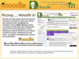 Moodle jest alternatywą dla komercyjnych firmowych rozwiązań e-learningu online i jest dystrybuowany  za darmo  na zasadach licencji  Open Source . Każdy ma dostęp do pełnego kodu źródłowego i może w nim czynić potrzebne zmiany. Modułowa budowa Moodle’a czyni łatwym tworzenie kursów i dodawanie do nich treści, co wspiera zaangażowane uczenie się uczestników. Intuicyjny interfejs  Moodle’ a   ułatwia instruktorom tworzenie kursów .  Do uczestniczenia w kursie jest potrzebne tylko podstawowe umiejętności obsługi przeglądarki WWW. M odular   O bject - O riented  D ynamic   L earning   E nvironment (Modularne Obiektowo Zorientowane Środowisko Nauczania) 