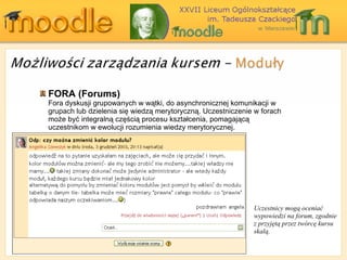 FORA ( Forums ) Fora dyskusji grupowanych w wątki, do asynchronicznej komunikacji w grupach lub dzielenia się wiedzą merytoryczną. Uczestniczenie w forach może być integralną częścią procesu kształcenia, pomagającą uczestnikom w ewolucji rozumienia wiedzy merytorycznej. Uczestnicy mogą oceniać wypowiedzi na forum, zgodnie z przyjętą przez twórcę kursu skalą. 