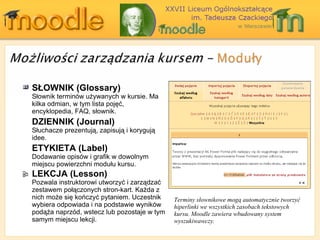 SŁOWNIK ( Glossary ) Słownik terminów używanych w kursie. Ma kilka odmian, w tym lista pojęć, encyklopedia,  FAQ,  słownik .  DZIENNIK ( Journal ) Słuchacze prezentują, zapisują i korygują idee .  ETYKIETA ( Label ) Dodawanie opisów i grafik w dowolnym miejscu powierzchni modułu kursu . LEKCJA ( Lesson ) Pozwala  instru k tor owi utworzyć i zarządzać zestawem połączonych stron-kart .  Każda z nich może się kończyć pytaniem .  Uczestnik wybiera odpowiada i na podstawie wyników podąża naprzód, wstecz lub pozostaje w tym samym miejscu lekcji. Terminy słownikowe mogą automatycznie tworzyć hiperlinki we wszystkich zasobach tekstowych kursu. Moodle zawiera wbudowany system wyszukiwawczy. 