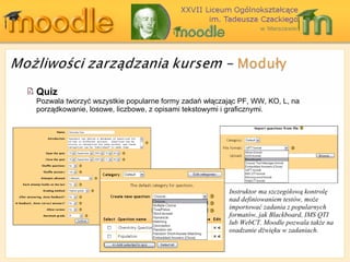 Quiz Pozwala tworzyć wszystkie popularne formy zadań włączając PF, WW, KO, L, na porządkowanie ,  losowe, liczbowe, z opisami tekstowymi i graficznymi . Instru k tor  ma szczegółową kontrolę nad definiowaniem testów, może importować   zadania z popularnych formatów, jak  Blackboard, IMS QTI  lub  WebCT. Moodle  pozwala także na osadzanie dźwięku w zadaniach. 