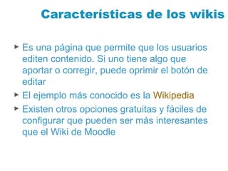 Características de los wikis
► Es una página que permite que los usuarios
editen contenido. Si uno tiene algo que
aportar o corregir, puede oprimir el botón de
editar
► El ejemplo más conocido es la Wikipedia
► Existen otros opciones gratuitas y fáciles de
configurar que pueden ser más interesantes
que el Wiki de Moodle
 