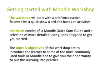 Getting started with Moodle Workshop
 The workshop will start with a brief introduction
 followed by, a quick show & tell and hands on activities.

 Handouts consist of, a Moodle Quick Start Guide and a
 selection of more detailed user guides designed to get
 you started.

 The Aims & objectives of this workshop are to
 introduce the learner to some of the most commonly
 used tools in Moodle and to give you the opportunity
 to put this learning into practice.
 