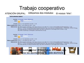 Trabajo cooperativo
Utilizamos dos módulos: El módulo “Wiki”:ATENCIÓN GRUPAL:
Se puede revisar el historial de entradas para
valorar las aportaciones de cada alumno/a
 