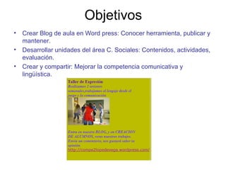 Objetivos
• Crear Blog de aula en Word press: Conocer herramienta, publicar y
mantener.
• Desarrollar unidades del área C. Sociales: Contenidos, actividades,
evaluación.
• Crear y compartir: Mejorar la competencia comunicativa y
lingüística.
 