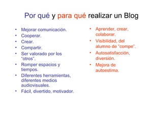 Por qué y para qué realizar un Blog
• Mejorar comunicación.
• Cooperar.
• Crear.
• Compartir.
• Ser valorado por los
“otros”.
• Romper espacios y
tiempos.
• Diferentes herramientas,
diferentes medios
audiovisuales.
• Fácil, divertido, motivador.
• Aprender, crear,
colaborar.
• Visibilidad, del
alumno de “compe”.
• Autosatisfacción,
diversión.
• Mejora de
autoestima.
 